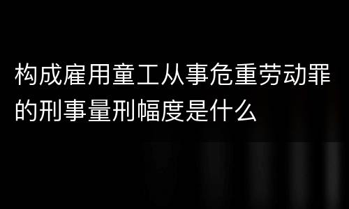 构成雇用童工从事危重劳动罪的刑事量刑幅度是什么