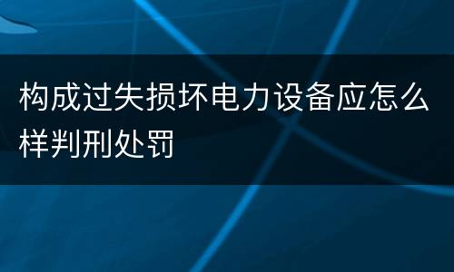 构成过失损坏电力设备应怎么样判刑处罚