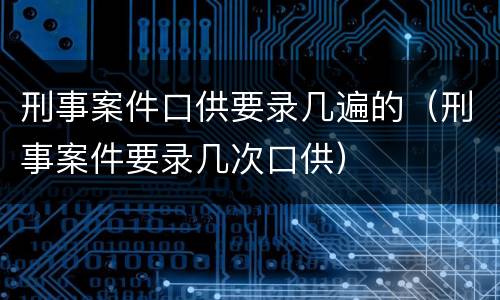 刑事案件口供要录几遍的（刑事案件要录几次口供）