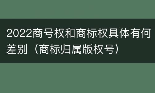 2022商号权和商标权具体有何差别（商标归属版权号）