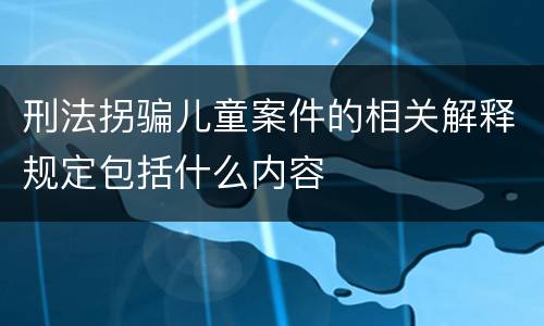 刑法拐骗儿童案件的相关解释规定包括什么内容