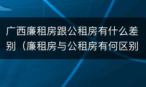 广西廉租房跟公租房有什么差别（廉租房与公租房有何区别）