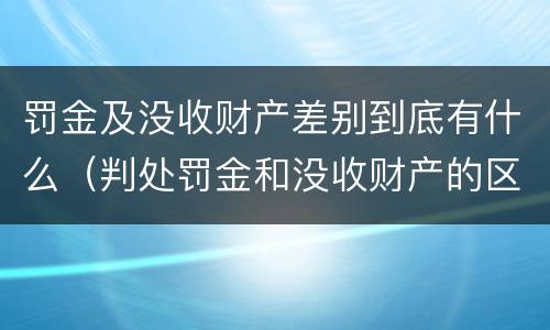 罚金及没收财产差别到底有什么（判处罚金和没收财产的区别）