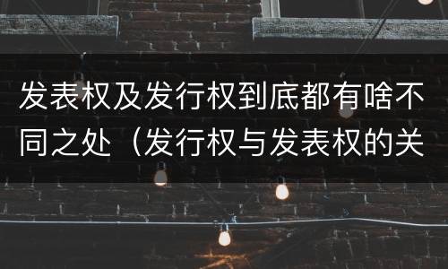 发表权及发行权到底都有啥不同之处（发行权与发表权的关系）
