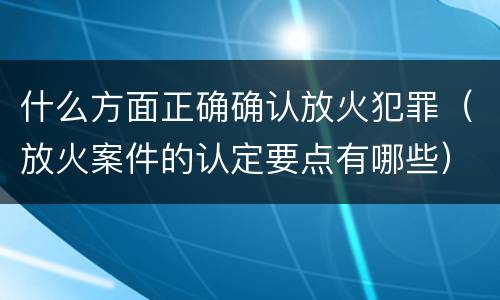 什么方面正确确认放火犯罪（放火案件的认定要点有哪些）