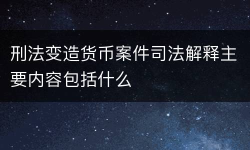 刑法变造货币案件司法解释主要内容包括什么
