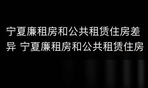 宁夏廉租房和公共租赁住房差异 宁夏廉租房和公共租赁住房差异多大