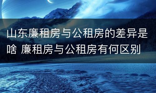山东廉租房与公租房的差异是啥 廉租房与公租房有何区别