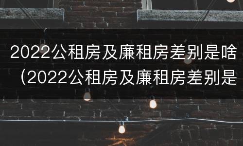 2022公租房及廉租房差别是啥（2022公租房及廉租房差别是啥呀）