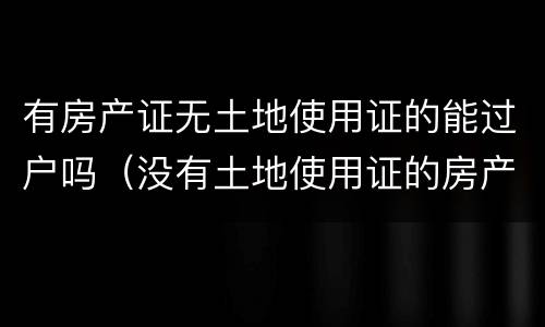 有房产证无土地使用证的能过户吗（没有土地使用证的房产可以过户吗）