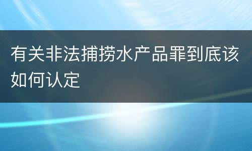 有关非法捕捞水产品罪到底该如何认定