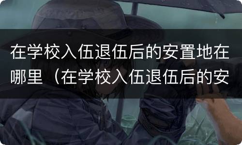 在学校入伍退伍后的安置地在哪里（在学校入伍退伍后的安置地在哪里查）