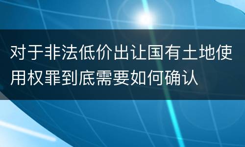 对于非法低价出让国有土地使用权罪到底需要如何确认