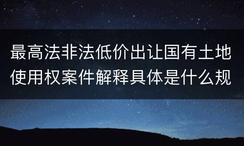 最高法非法低价出让国有土地使用权案件解释具体是什么规定