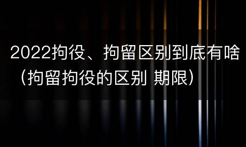 2022拘役、拘留区别到底有啥（拘留拘役的区别 期限）
