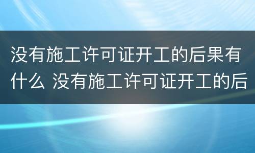 没有施工许可证开工的后果有什么 没有施工许可证开工的后果有什么处罚