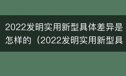 2022发明实用新型具体差异是怎样的（2022发明实用新型具体差异是怎样的呢）