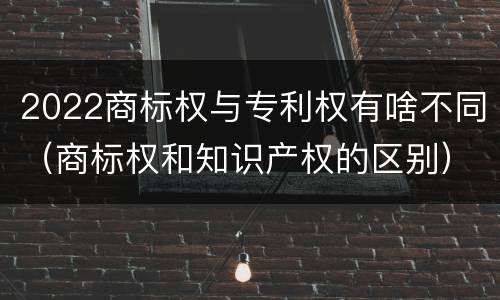 2022商标权与专利权有啥不同（商标权和知识产权的区别）