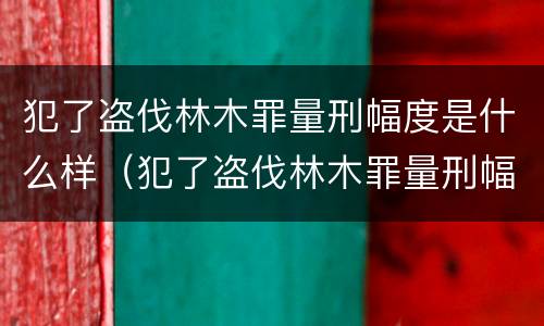 犯了盗伐林木罪量刑幅度是什么样（犯了盗伐林木罪量刑幅度是什么样的）