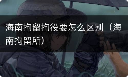 海南拘留拘役要怎么区别（海南拘留所）