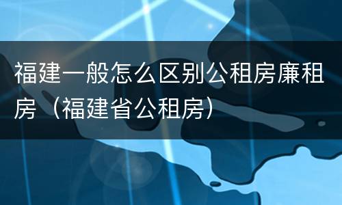 福建一般怎么区别公租房廉租房（福建省公租房）