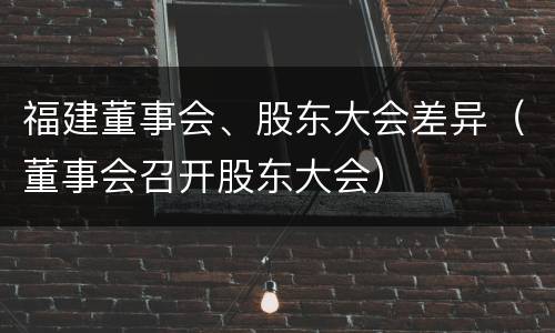 福建董事会、股东大会差异（董事会召开股东大会）