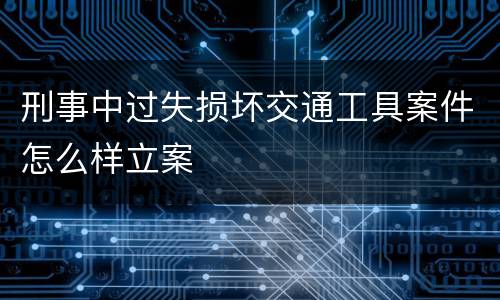 刑事中过失损坏交通工具案件怎么样立案