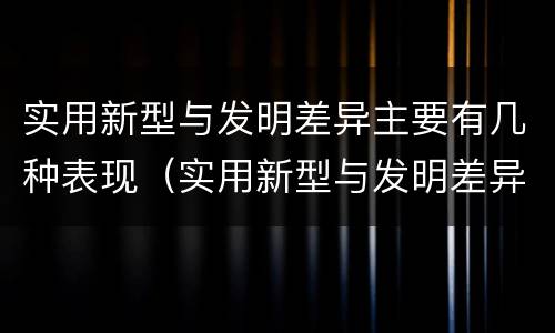 实用新型与发明差异主要有几种表现（实用新型与发明差异主要有几种表现为）