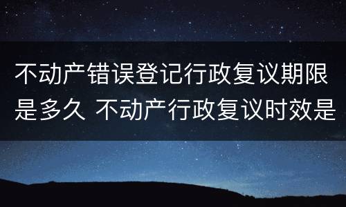 不动产错误登记行政复议期限是多久 不动产行政复议时效是多长时间