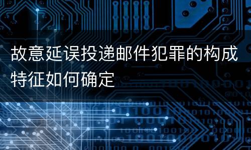 故意延误投递邮件犯罪的构成特征如何确定