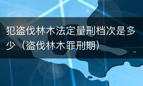 犯盗伐林木法定量刑档次是多少（盗伐林木罪刑期）