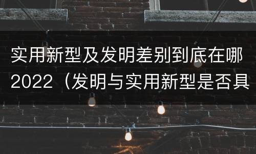 实用新型及发明差别到底在哪2022（发明与实用新型是否具有实用性）