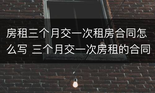 房租三个月交一次租房合同怎么写 三个月交一次房租的合同怎么写