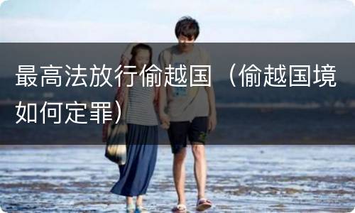 最高法放行偷越国（偷越国境如何定罪）