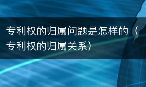 专利权的归属问题是怎样的（专利权的归属关系）