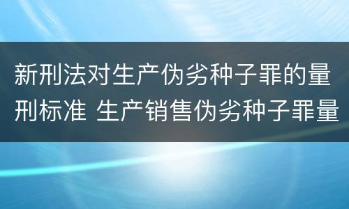 新刑法对生产伪劣种子罪的量刑标准 生产销售伪劣种子罪量刑标准