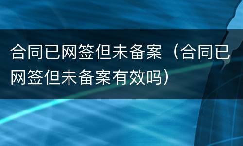 合同已网签但未备案（合同已网签但未备案有效吗）