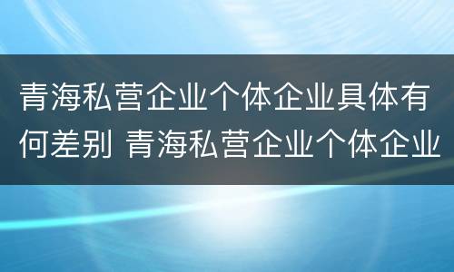 青海私营企业个体企业具体有何差别 青海私营企业个体企业具体有何差别和联系