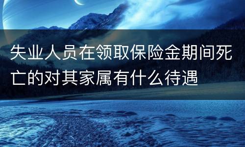 失业人员在领取保险金期间死亡的对其家属有什么待遇