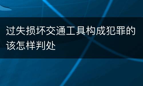 过失损坏交通工具构成犯罪的该怎样判处