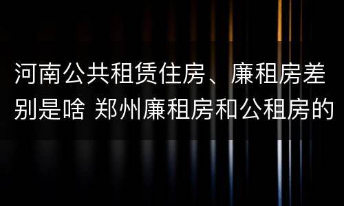 河南公共租赁住房、廉租房差别是啥 郑州廉租房和公租房的区别