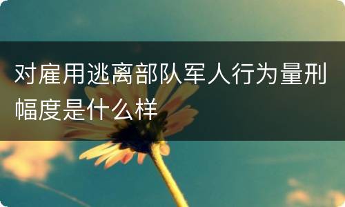 对雇用逃离部队军人行为量刑幅度是什么样