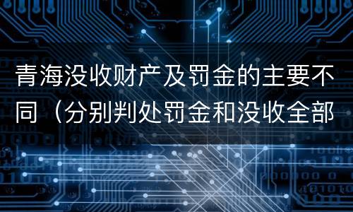 青海没收财产及罚金的主要不同（分别判处罚金和没收全部财产）