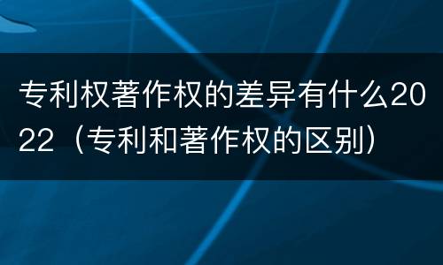 专利权著作权的差异有什么2022（专利和著作权的区别）