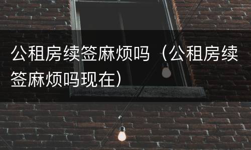 公租房续签麻烦吗（公租房续签麻烦吗现在）