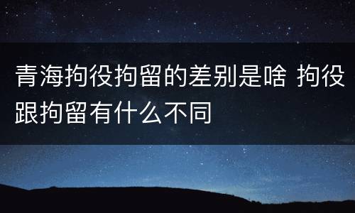 青海拘役拘留的差别是啥 拘役跟拘留有什么不同