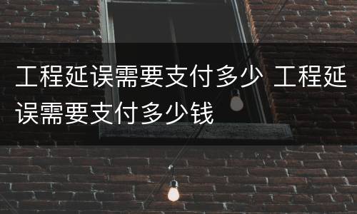 工程延误需要支付多少 工程延误需要支付多少钱