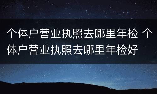 个体户营业执照去哪里年检 个体户营业执照去哪里年检好