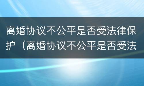 离婚协议不公平是否受法律保护（离婚协议不公平是否受法律保护有效）