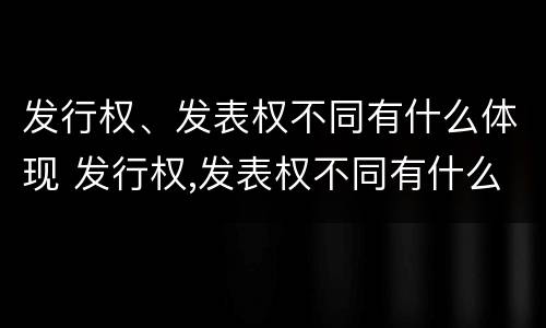 发行权、发表权不同有什么体现 发行权,发表权不同有什么体现吗